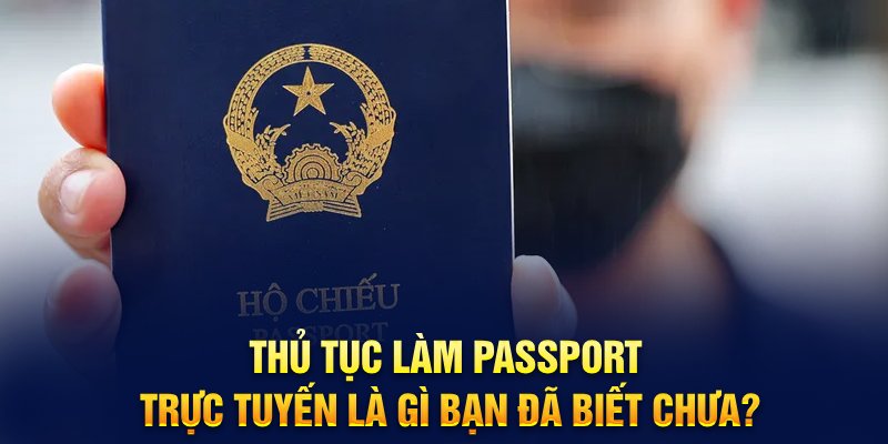 Thủ tục làm passport trực tuyến là gì bạn đã biết chưa?